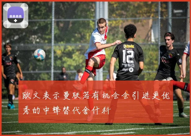 欧文表示曼联若有机会会引进更优秀的中锋替代舍什科