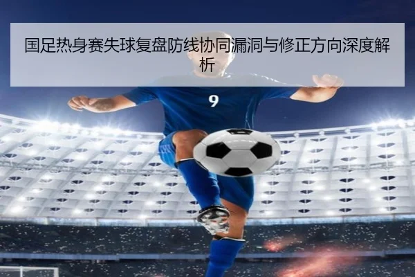 国足热身赛失球复盘防线协同漏洞与修正方向深度解析